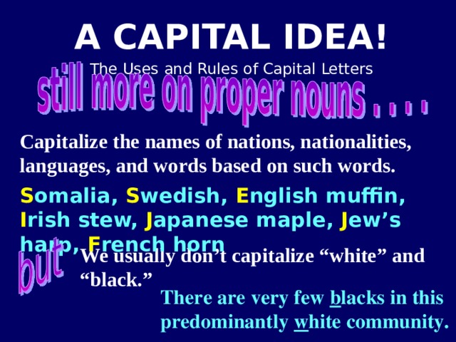 Capitalize the names of nations, nationalities, languages, and words based on such words.  S omalia, S wedish, E nglish muffin, I rish stew, J apanese maple, J ew’s harp, F rench horn We usually don’t capitalize “white” and “black.” There are very few b lacks in this predominantly w hite community.   