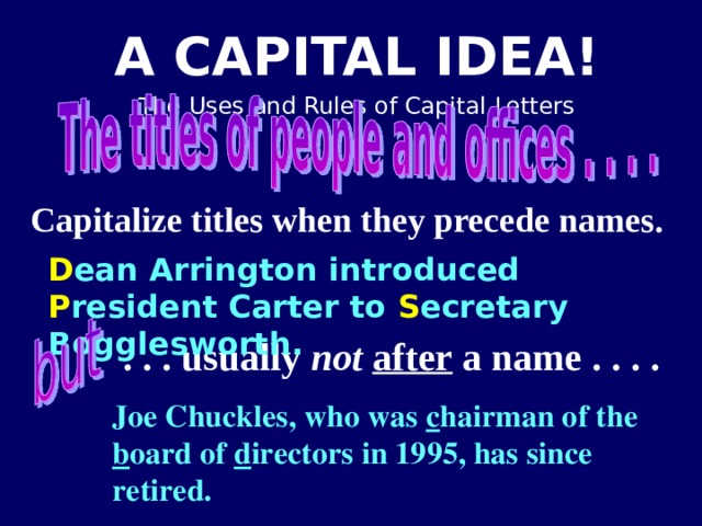 Capitalize titles when they precede names.  D ean Arrington introduced P resident Carter to S ecretary Bogglesworth. . . . usually not  after a name . . . . Joe Chuckles, who was c hairman of the b oard of d irectors in 1995, has since retired.   