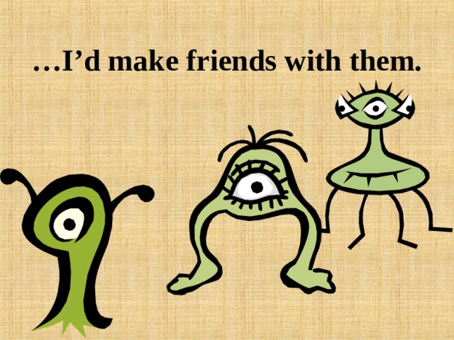 … I’d make friends with them. 