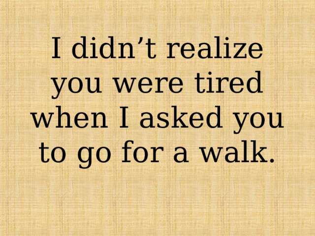 I didn’t realize you were tired when I asked you to go for a walk. 