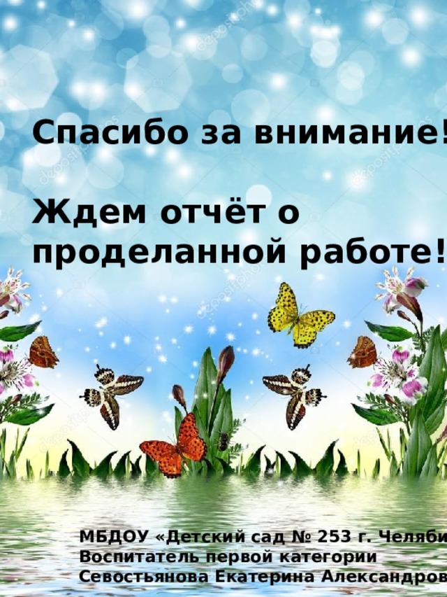 Спасибо за внимание!  Ждем отчёт о проделанной работе! МБДОУ «Детский сад № 253 г. Челябинска» Воспитатель первой категории Севостьянова Екатерина Александровна 