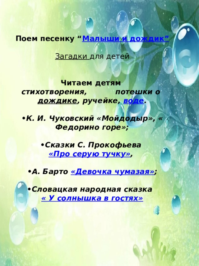   Поем песенку “ Малыши и дождик”  Загадки для детей   Читаем детям  стихотворения,           потешки о дождике , ручейке, воде .  • К. И. Чуковский «Мойдодыр», « Федорино горе»;  • Сказки С. Прокофьева «Про серую тучку» ,   • А. Барто «Девочка чумазая» ;  • Словацкая народная сказка  « У солнышка в гостях» 