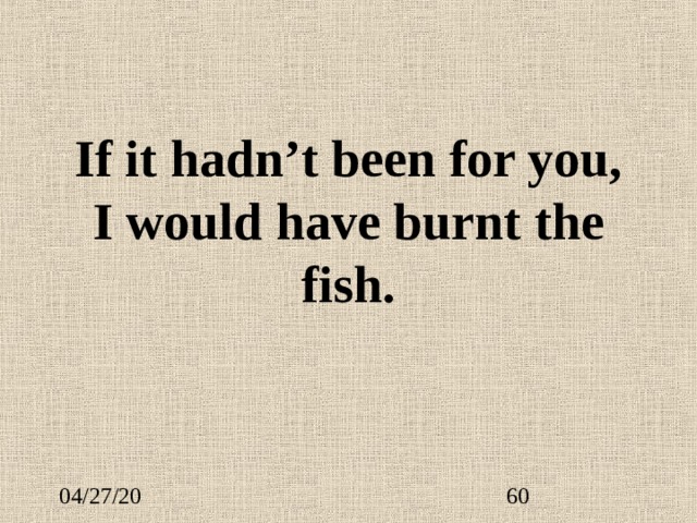 If it hadn’t been for you, I would have burnt the fish.    
