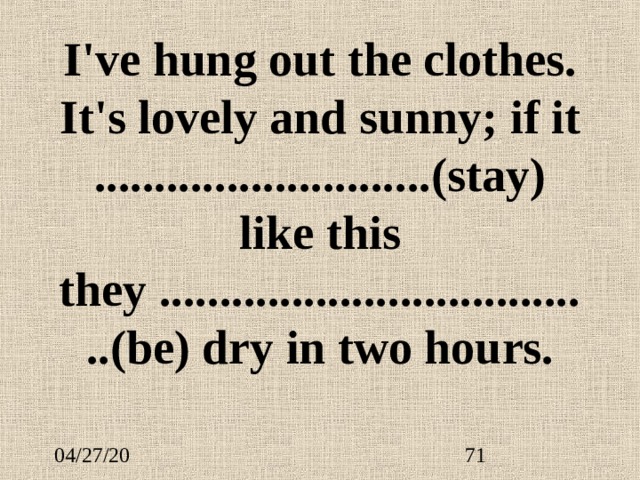 I've hung out the clothes. It's lovely and sunny; if it ............................(stay) like this they .....................................(be) dry in two hours. 