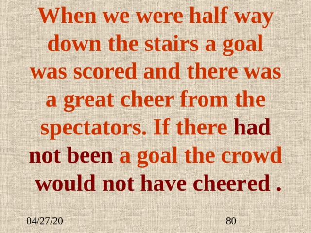 When we were half way down the stairs a goal was scored and there was a great cheer from the spectators. If there had not been  a goal the crowd  would not have cheer ed . 