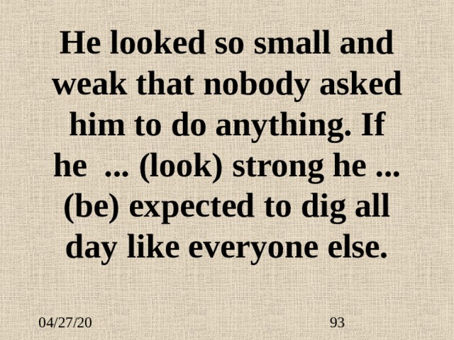 He looked so small and weak that nobody asked him to do anything. If he   ...  (look) strong he ...  (be) expected to dig all day like everyone else. 
