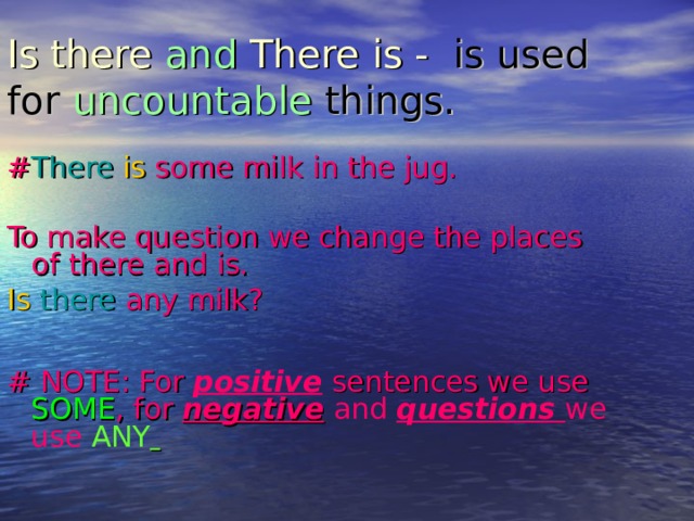 Is there and There is -  is used for uncountable things. # There  is some milk in the jug. To make question we change the places of there and is. Is  there  any milk? # NOTE: For positive sentences we use SOME , for negative and questions we use ANY   