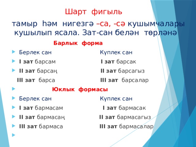  Шарт фигыль тамыр һәм нигезгә –са, -сә кушымчалары кушылып ясала. Зат-сан белән төрләнә  Барлык форма Берлек сан Күплек сан I зат барсам I зат барсак II зат барсаң II зат барсагыз  III зат барса III зат барсалар  Юклык формасы Берлек сан Күплек сан I зат бармасам I зат бармасак II зат бармасаң II зат бармасагыз III зат бармаса III зат бармасалар 