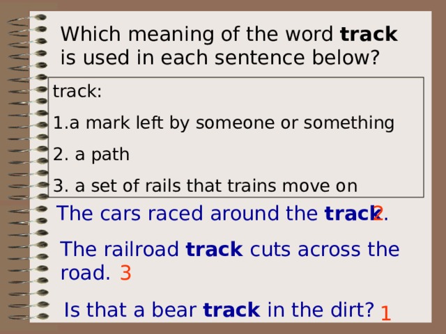 Which meaning of the word track is used in each sentence below? track: 1.a mark left by someone or something 2. a path 3. a set of rails that trains move on The cars raced around the track . 2 The railroad track cuts across the road. 3 Is that a bear track in the dirt? 1 