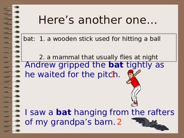a wooden stick used for hitting a ball Andrew gripped the bat tightly as he waited for the pitch. 1 I saw a bat hanging from the rafters of my grandpa’s barn. 2 
