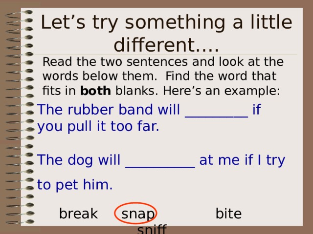 Read the two sentences and look at the words below them. Find the word that fits in both blanks. Here’s an example: The rubber band will _________ if you pull it too far. The dog will __________ at me if I try to pet him. break  snap   bite   sniff 