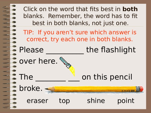 Click on the word that fits best in both blanks. Remember, the word has to fit best in both blanks, not just one. TIP: If you aren’t sure which answer is correct, try each one in both blanks. Please __________ the flashlight over here. The ________ ___ on this pencil broke. eraser  top   shine  point  