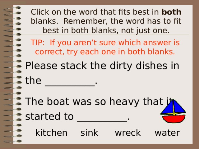 Click on the word that fits best in both blanks. Remember, the word has to fit best in both blanks, not just one. TIP: If you aren’t sure which answer is correct, try each one in both blanks. Please stack the dirty dishes in the __________. The boat was so heavy that it started to __________. kitchen  sink  wreck  water  