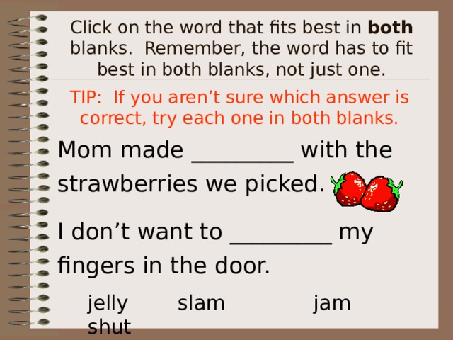 Click on the word that fits best in both blanks. Remember, the word has to fit best in both blanks, not just one. TIP: If you aren’t sure which answer is correct, try each one in both blanks. Mom made _________ with the strawberries we picked. I don’t want to _________ my fingers in the door. jelly  slam  jam  shut 