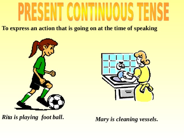 To express an action that is going on at the time of speaking  Mary is cleaning vessels. Rita is playing foot ball . 