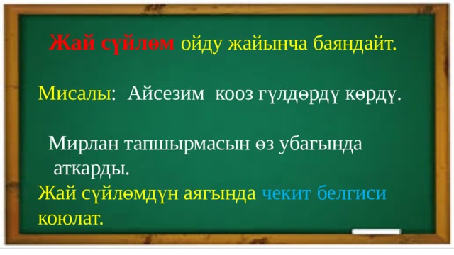  Жай сүйлөм ойду жайынча баяндайт. Мисалы : Айсезим кооз гүлдөрдү көрдү.  Мирлан тапшырмасын өз убагында  аткарды. Жай сүйлөмдүн аягында чекит белгиси коюлат. 