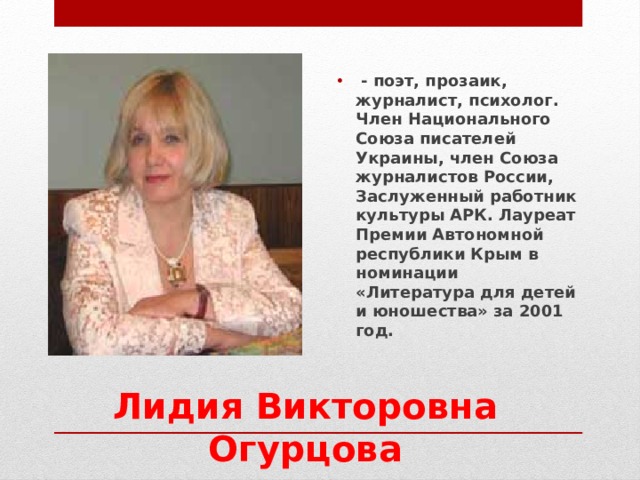   - поэт, прозаик, журналист, психолог.   Член Национального Союза писателей Украины, член Союза журналистов России, Заслуженный работник культуры АРК. Лауреат Премии Автономной республики Крым в номинации «Литература для детей и юношества» за 2001 год.  Лидия Викторовна Огурцова 