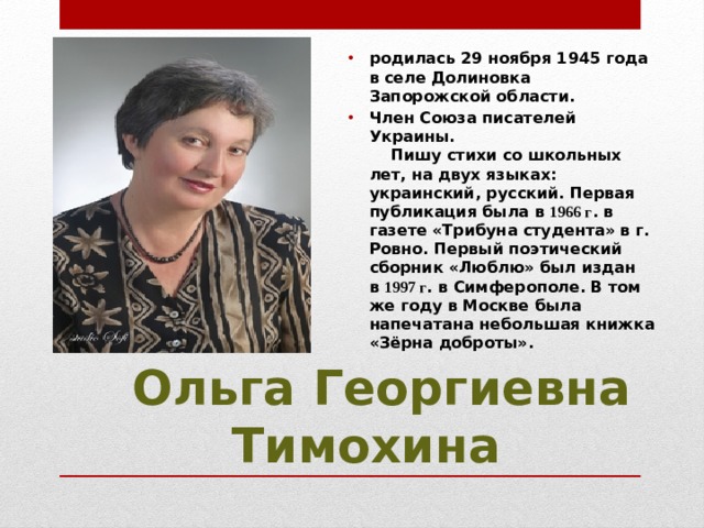 родилась 29 ноября 1945 года в селе Долиновка Запорожской области. Член Союза писателей Украины.      Пишу стихи со школьных лет, на двух языках: украинский, русский. Первая публикация была в  1966 г . в газете «Трибуна студента» в г. Ровно. Первый поэтический сборник «Люблю» был издан в  1997 г . в Симферополе. В том же году в Москве была напечатана небольшая книжка «Зёрна доброты».    Ольга Георгиевна Тимохина 