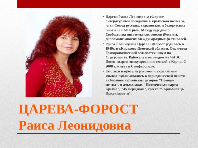 Царева Раиса Леонидовна (Форост-литературный псевдоним)- крымская поэтесса, член Союза русских, украинских и белорусских писателей АР Крым, Международного Сообщества писательских союзов (Россия), дипломант многих Международных фестивалей. Раиса Леонидовна Царёва - Форост родилась в 1949г. в г.Курахово Донецкой области. Окончила Григорополисский сельхозтехникум на Ставрополье. Работала цветоводом на ЧАЭС. После аварии эвакуирована с семьей в Керчь. С 2008 г. живет в Симферополе. Ее стихи и проза на русском и украинском языках публиковались в периодической печати в сборнике керченских авторов 