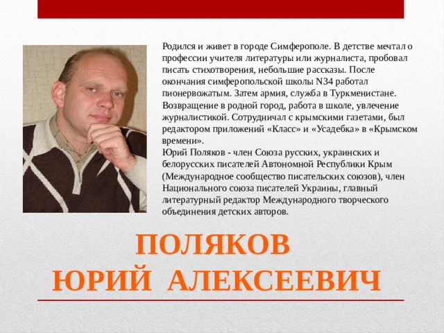 Родился и живет в городе Симферополе. В детстве мечтал о профессии учителя литературы или журналиста, пробовал писать стихотворения, небольшие рассказы. После окончания симферопольской школы N34 работал пионервожатым. Затем армия, служба в Туркменистане. Возвращение в родной город, работа в школе, увлечение журналистикой. Сотрудничал с крымскими газетами, был редактором приложений «Класс» и «Усадебка» в «Крымском времени». Юрий Поляков - член Союза русских, украинских и белорусских писателей Автономной Республики Крым (Международное сообщество писательских союзов), член Национального союза писателей Украины, главный литературный редактор Международного творческого объединения детских авторов. ПОЛЯКОВ  ЮРИЙ АЛЕКСЕЕВИЧ 