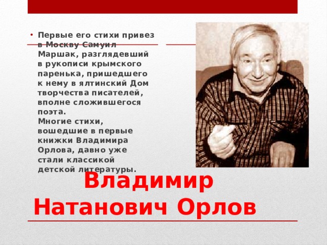 Первые его стихи привез в Москву Самуил Маршак, разглядевший в рукописи крымского паренька, пришедшего к нему в ялтинский Дом творчества писателей, вполне сложившегося поэта.  Многие стихи, вошедшие в первые книжки Владимира Орлова, давно уже стали классикой детской литературы. Владимир Натанович Орлов  