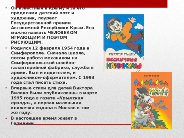Он известный в Крыму и за его пределами детский поэт и художник, лауреат Государственной премии Автономной Республики Крым. Его можно назвать ЧЕЛОВЕКОМ ИГРАЮЩИМ И ПОЭТОМ РИСУЮЩИМ. Родился 12 февраля 1954 года в Симферополе. Сначала школа, потом работа механиком на Симферопольской швейно-галантерейной фабрике, служба в армии. Был и водителем, и художником-оформителем. С 1993 года стал писать стихи. Впервые стихи для детей Виктора Вилеко были опубликованы в марте 1995 года в газете  «Крымская правда» , а первая маленькая книжечка издана в Москве в том же году. В настоящее время живет в Германии.  