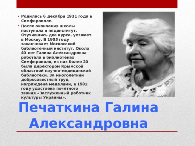 Родилась 6 декабря 1931 года в Симферополе. После окончания школы поступила в пединститут. Отучившись два курса, уезжает в Москву. В 1955 году заканчивает Московский библиотечный институт. Около 40 лет Галина Александровна работала в библиотеках Симферополя, из них более 20 была директором Крымской областной научно-медицинской библиотеки. За многолетний добросовестный труд награждена медалями, в 1982 году удостоена почётного звания «Заслуженный работник культуры Украины». Печаткина Галина Александровна 