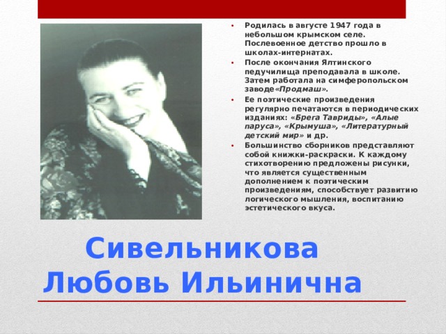Родилась в августе 1947 года в небольшом крымском селе. Послевоенное детство прошло в школах-интернатах. После окончания Ялтинского педучилища преподавала в школе. Затем работала на симферопольском заводе «Продмаш». Ее поэтические произведения регулярно печатаются в периодических изданиях: « Брега Тавриды», «Алые паруса», «Крымуша», «Литературный детский мир»  и др. Большинство сборников представляют собой книжки-раскраски. К каждому стихотворению предложены рисунки, что является существенным дополнением к поэтическим произведениям, способствует развитию логического мышления, воспитанию эстетического вкуса.  Сивельникова Любовь Ильинична 