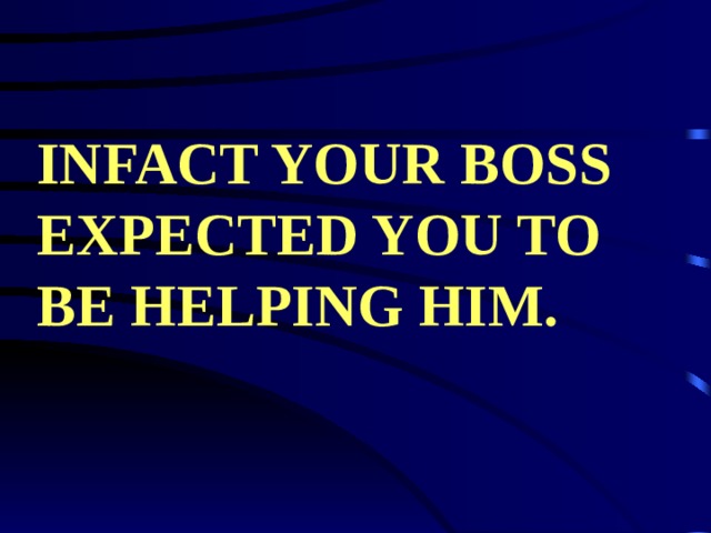 INFACT YOUR BOSS EXPECTED YOU TO BE HELPING HIM. 