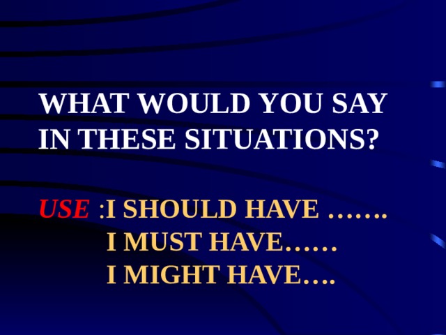 WHAT WOULD YOU SAY IN THESE SITUATIONS?   USE I SHOULD HAVE …….  I MUST HAVE……  I MIGHT HAVE…. 