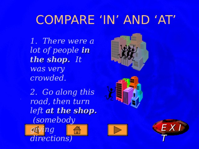 COMPARE ‘IN’ AND ‘AT’ 1. There were a lot of people in the shop. It was very crowded. 2. Go along this road, then turn left at the shop. (somebody giving directions) . E X I T  