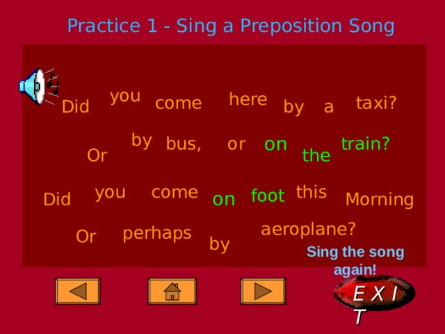 Practice 1 - Sing a Preposition Song you here come taxi? Did a by by on bus, or train? the Or this you come foot on Did Morning aeroplane? perhaps Or by Sing the song again! E X I T  