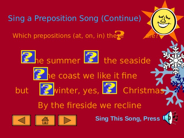 Sing a Preposition Song (Continue) Which prepositions (at, on, in) these are?  the summer the seaside  the coast we like it fine but winter, yes, Christmas By the fireside we recline Sing This Song, Press 