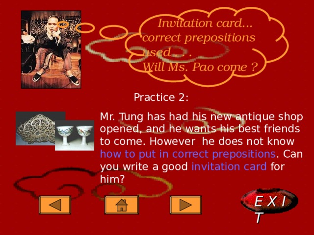  Invitation card... correct prepositions used . . . Will Ms. Pao come ?   Practice 2: Mr. Tung has had his new antique shop opened, and he wants his best friends to come. However he does not know how to put in correct prepositions . Can you write a good invitation card for him? E X I T  