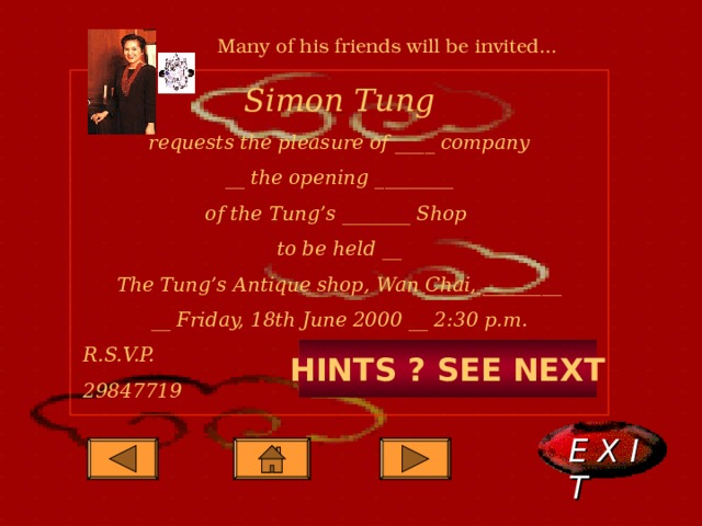 Many of his friends will be invited... Simon Tung requests the pleasure of ____ company __ the opening ________ of the Tung’s _______ Shop to be held __ The Tung’s Antique shop, Wan Chai, ________ __ Friday, 18th June 2000 __ 2:30 p.m. R.S.V.P. 29847719      HINTS ? SEE NEXT E X I T  