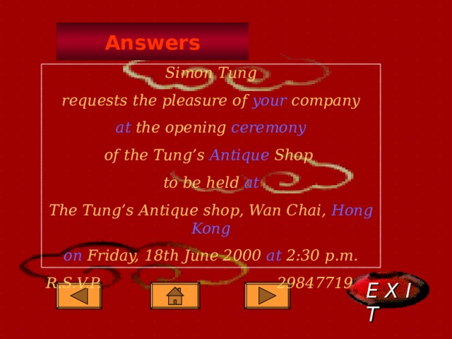 Answers Simon Tung requests the pleasure of your company at the opening ceremony of the Tung’s Antique Shop to be held at The Tung’s Antique shop, Wan Chai, Hong Kong on Friday, 18th June 2000 at 2:30 p.m. R.S.V.P.     29847719      E X I T  