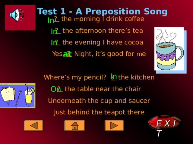   Test 1 - A Preposition Song ?  the m orning I drink coffee ?  the afternoon there’s tea ?  the evening I have cocoa Yes, ?  Night, it’s good for m e Where’s my pencil? ? the kitchen ?  the table near the chair Underneath the cup and saucer Just behind the teapot there In In In at In On E X I T    