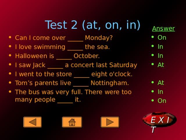 Test 2 (at, on, in) Answer On In In At At In On Can I come over _____ Monday? I love swimming _____ the sea. Halloween is _____ October. I saw Jack _____ a concert last Saturday I went to the store _____ eight o'clock. Tom’s parents live _____ Nottingham. The bus was very full. There were too many people _____ it.  E X I T  