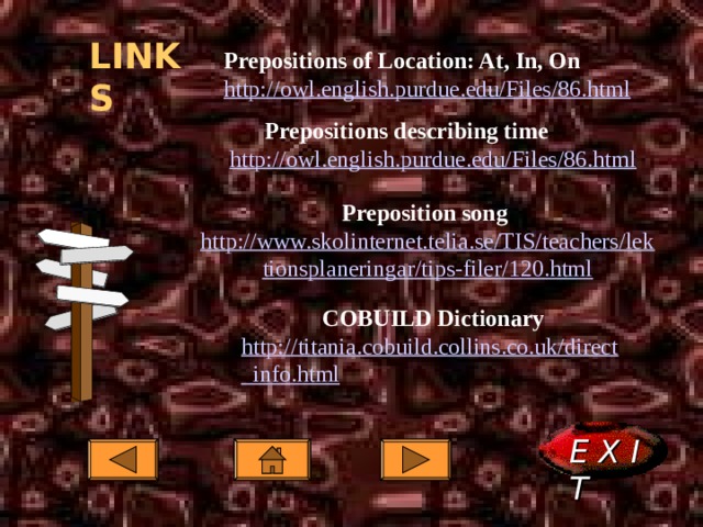 LINKS Prepositions of Location: At, In, On  http://owl.english.purdue.edu/Files/86.html Prepositions of Location: At, In, On  http://owl.english.purdue.edu/Files/86.html  Prepositions describing time Prepositions describing time Prepositions describing time http://owl.english.purdue.edu/Files/86.html http://owl.english.purdue.edu/Files/86.html  Preposition song  http://www.skolinternet.telia.se/TIS/teachers/lektionsplaneringar/tips-filer/120.html COBUILD Dictionary COBUILD Dictionary COBUILD Dictionary http://titania.cobuild.collins.co.uk/direct_info.html http://titania.cobuild.collins.co.uk/direct_info.html http://titania.cobuild.collins.co.uk/direct_info.html  E X I T  