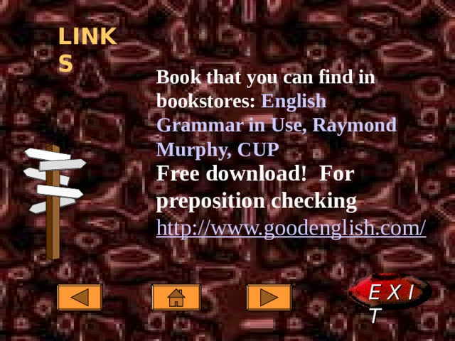 LINKS Book that you can find in bookstores: English Grammar in Use, Raymond Murphy, CUP Book that you can find in bookstores: English Grammar in Use, Raymond Murphy, CUP Book that you can find in bookstores: English Grammar in Use, Raymond Murphy, CUP  Free download! For preposition checking Free download! For preposition checking Free download! For preposition checking http://www.goodenglish.com/ http://www.goodenglish.com/ http://www.goodenglish.com/  E X I T  