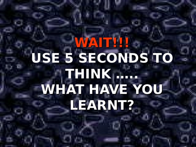 WAIT!!! USE 5 SECONDS TO THINK ….. WHAT HAVE YOU LEARNT? 