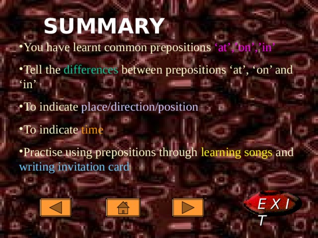 SUMMARY You have learnt common prepositions ‘at’,’on’,’in’ Tell the differences between prepositions ‘at’, ‘on’ and ‘in’ To indicate place/direction/position To indicate time Practise using prepositions through learning songs and writing invitation card You have learnt common prepositions ‘at’,’on’,’in’ Tell the differences between prepositions ‘at’, ‘on’ and ‘in’ To indicate place/direction/position To indicate time Practise using prepositions through learning songs and writing invitation card E X I T  