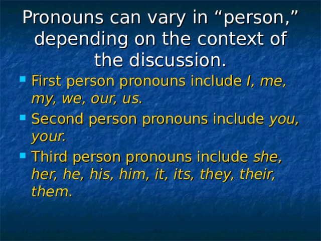 Pronouns can vary in “person,” depending on the context of the discussion. First person pronouns include I, me, my, we, our, us. Second person pronouns include you, your. Third person pronouns include she, her, he, his, him, it, its, they, their, them. 