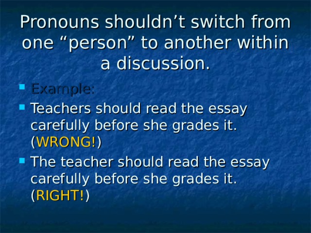 Pronouns shouldn’t switch from one “person” to another within a discussion.   Example: Teachers should read the essay carefully before she grades it. ( WRONG! ) The teacher should read the essay carefully before she grades it. ( RIGHT! )  