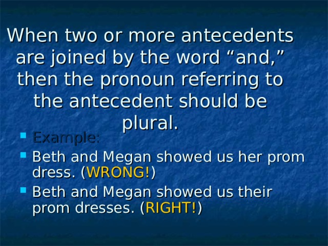When two or more antecedents are joined by the word “and,” then the pronoun referring to the antecedent should be plural. Example: Beth and Megan showed us her prom dress. ( WRONG! ) Beth and Megan showed us their prom dresses. ( RIGHT! ) 