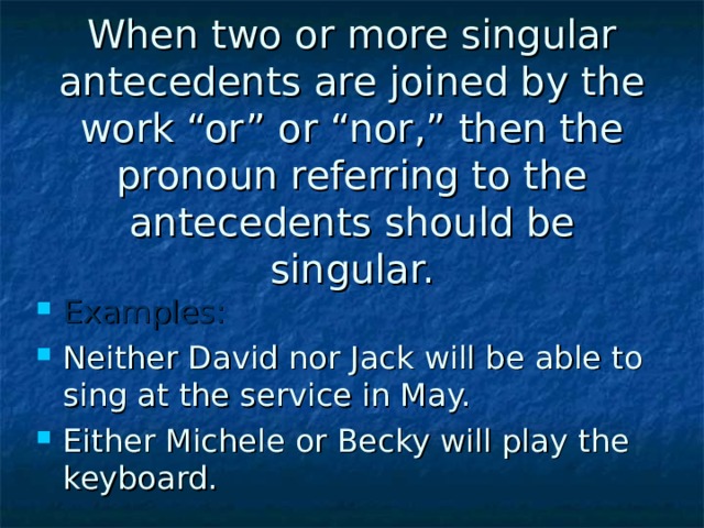 When two or more singular antecedents are joined by the work “or” or “nor,” then the pronoun referring to the antecedents should be singular. Examples: Neither David nor Jack will be able to sing at the service in May. Either Michele or Becky will play the keyboard. 