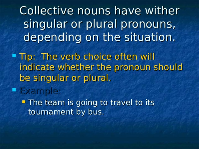 Collective nouns have wither singular or plural pronouns, depending on the situation. Tip: The verb choice often will indicate whether the pronoun should be singular or plural. Example: The team is going to travel to its tournament by bus. The team is going to travel to its tournament by bus. 