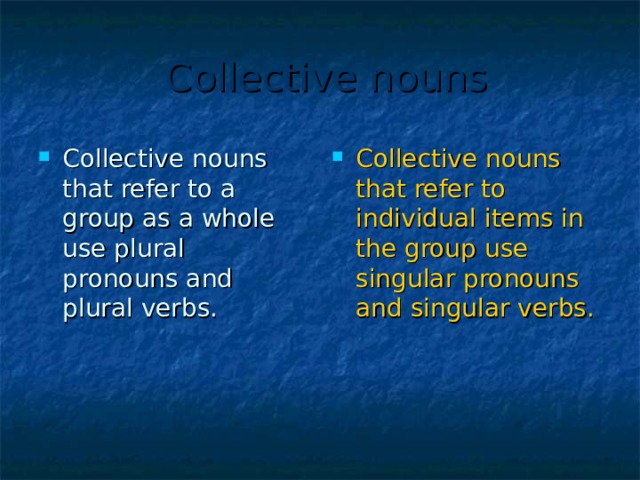  Collective nouns Collective nouns that refer to a group as a whole use plural pronouns and plural verbs. Collective nouns that refer to individual items in the group use singular pronouns and singular verbs.  