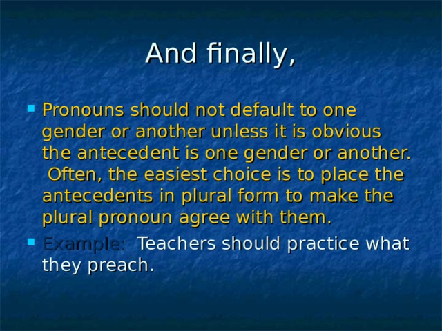 Pronouns should not default to one gender or another unless it is obvious the antecedent is one gender or another. Often, the easiest choice is to place the antecedents in plural form to make the plural pronoun agree with them. Example: Teachers should practice what they preach. 