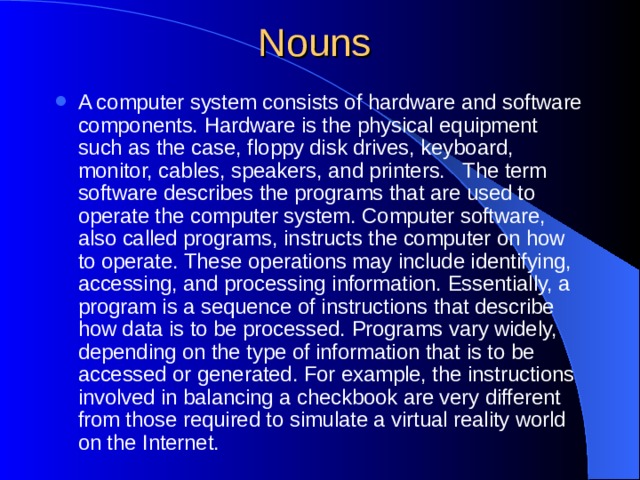 A computer system consists of hardware and software components. Hardware is the physical equipment such as the case, floppy disk drives, keyboard, monitor, cables, speakers, and printers. The term software describes the programs that are used to operate the computer system. Computer software, also called programs, instructs the computer on how to operate. These operations may include identifying, accessing, and processing information. Essentially, a program is a sequence of instructions that describe how data is to be processed. Programs vary widely, depending on the type of information that is to be accessed or generated. For example, the instructions involved in balancing a checkbook are very different from those required to simulate a virtual reality world on the Internet.  